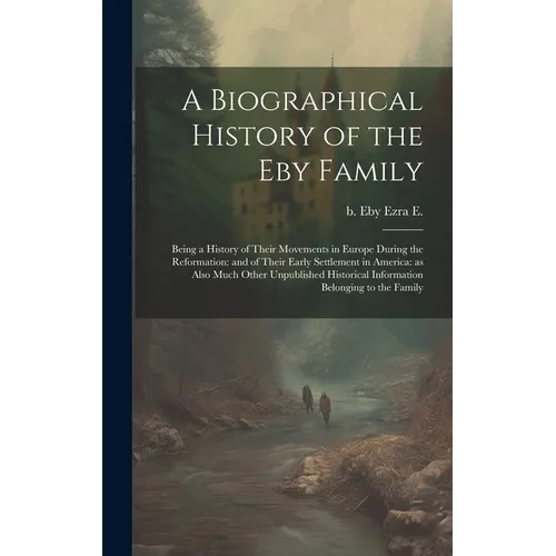A Biographical History of the Eby Family: Being a History of Their Movements in Europe During the Reformation: and of Their Early Settlement in Americ