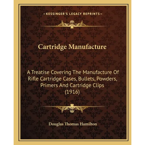Cartridge Manufacture: A Treatise Covering The Manufacture Of Rifle Cartridge Cases, Bullets, Powders, Primers And Cartridge Clips (1916)
