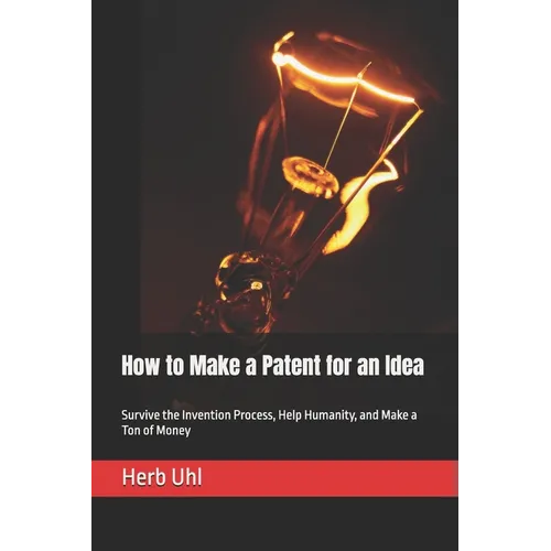 How to Make a Patent for an Idea: Survive the Invention Process, Help Humanity, and Make a Ton of Money