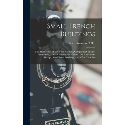 Small French Buildings: The Architecture of Town and Country, Comprising Cottages, Farmhouses, Minor Châteaux Or Manors With Their Farm Groups
