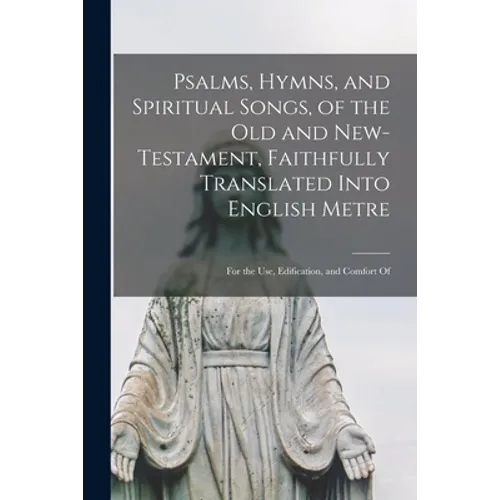 Psalms, Hymns, and Spiritual Songs, of the Old and New-Testament, Faithfully Translated Into English Metre: for the Use, Edification, and Comfort Of