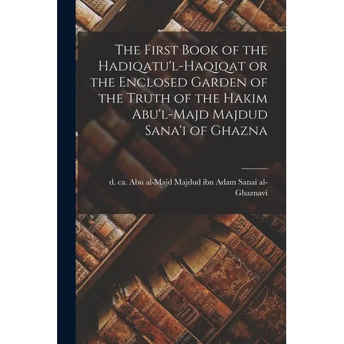 The First Book of the Hadiqatu'l-Haqiqat or the Enclosed Garden of the Truth of the Hakim Abu'l-Majd Majdud Sana'i of Ghazna