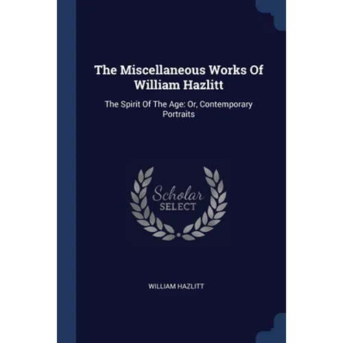 The Miscellaneous Works Of William Hazlitt: The Spirit Of The Age: Or, Contemporary Portraits