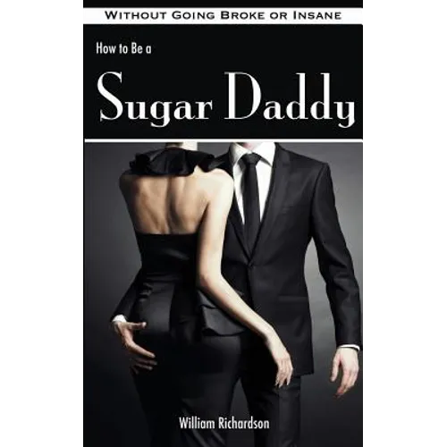 How to Be a Sugar Daddy: The Complete Guide to Living the Sugar Daddy Lifestyle Without Going Broke or Insane
