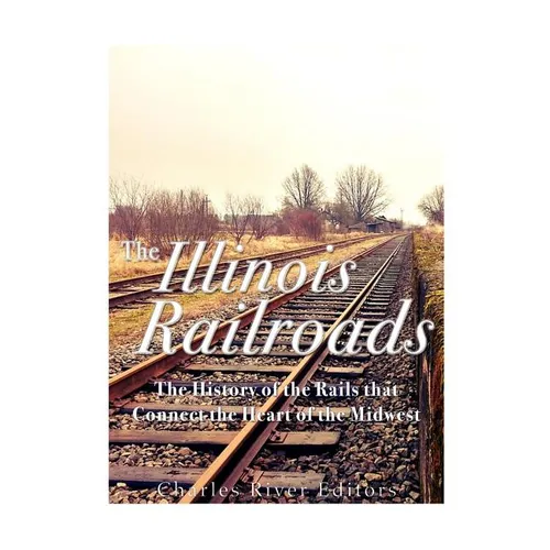 The Illinois Railroads: The History of the Rails that Connect the Heart of the Midwest