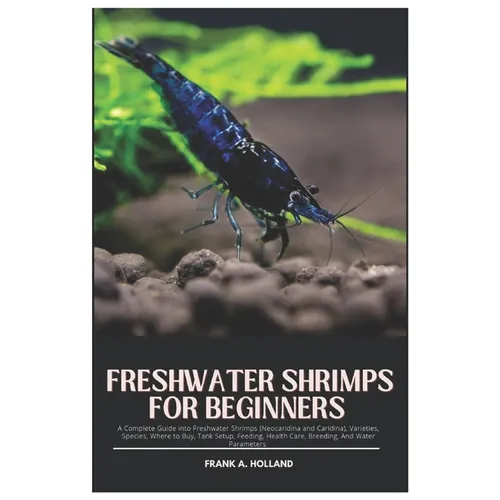 Freshwater Shrimps for Beginners: A Complete Guide into Freshwater Shrimps (Neocaridina and Caridina), Varieties, Species, where to Buy, Tank Setup, F