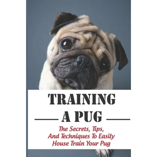 Training A Pug: The Secrets, Tips, And Techniques To Easily House Train Your Pug: House Training For Your Pug Guide