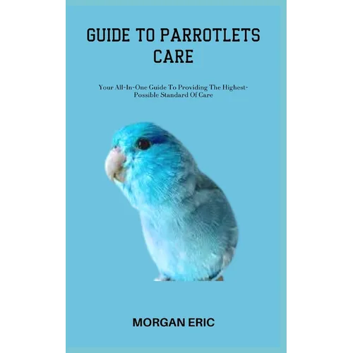 Guide to Parrotlets Care: Your All-In-One Guide To Providing The Highest-Possible Standard Of Care