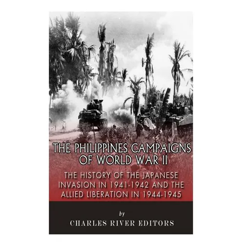 The Philippines Campaigns of World War II: The History of the Japanese Invasion in 1941-1942 and the Allied Liberation in 1944-1945