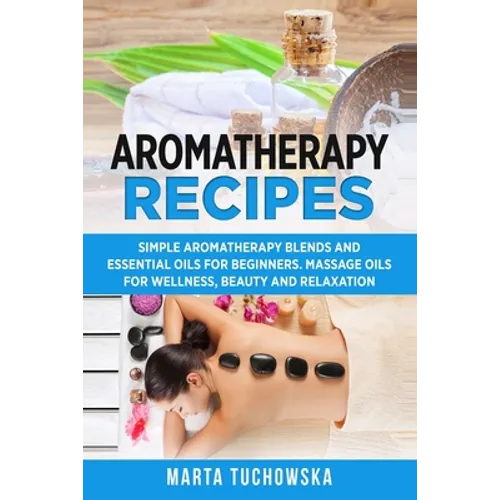 Aromatherapy Recipes: Simple Aromatherapy Blends and Essential Oils for Beginners. Massage Oils for Wellness, Beauty and Relaxation