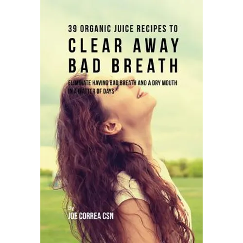 39 Organic Juice Recipes to Clear Away Bad Breath: Eliminate Having Bad Breath and a Dry Mouth in a Matter of Days