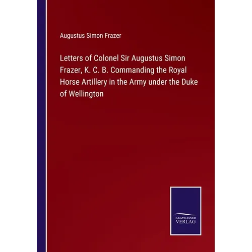 Letters of Colonel Sir Augustus Simon Frazer, K. C. B. Commanding the Royal Horse Artillery in the Army under the Duke of Wellington