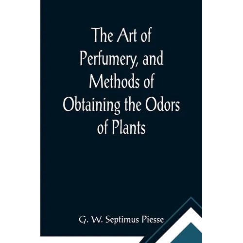 The Art of Perfumery, and Methods of Obtaining the Odors of Plants; With Instructions for the Manufacture of Perfumes for the Handkerchief, Scented Po