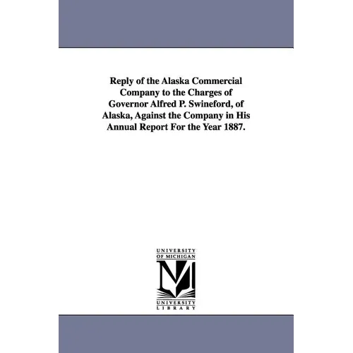Reply of the Alaska Commercial Company to the Charges of Governor Alfred P. Swineford, of Alaska, Against the Company in His Annual Report for the Yea