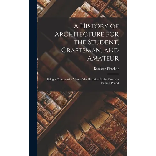 A History of Architecture for the Student, Craftsman, and Amateur: Being a Comparative View of the Historical Styles From the Earliest Period