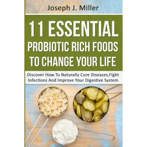 11 Essential Probiotic Rich Foods To Change Your Life: Discover How To Naturally Cure Diseases, Fight Infections And Improve Your Digestive System: Di
