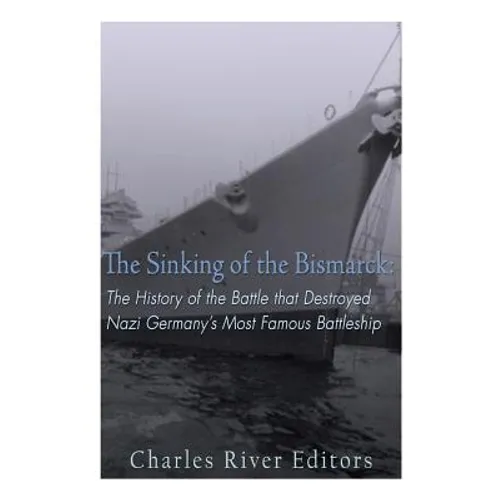 The Sinking of the Bismarck: The History of the Battle that Destroyed Nazi Germany's Most Famous Battleship