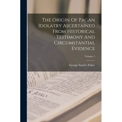 The Origin Of Pagan Idolatry Ascertained From Historical Testimony And Circumstantial Evidence; Volume 1