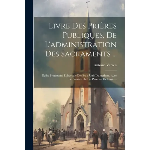 Livre Des Prières Publiques, De L'administration Des Sacraments ...: Eglise Protestante Épiscopale Des Etats Unis D'amerique, Avec Le Psautier Ou Les