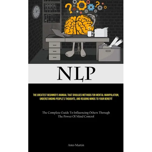 Nlp: The Greatest Beginner's Manual That Divulges Methods For Mental Manipulation, Understanding People's Thoughts, And Reading Minds To Your Benefit