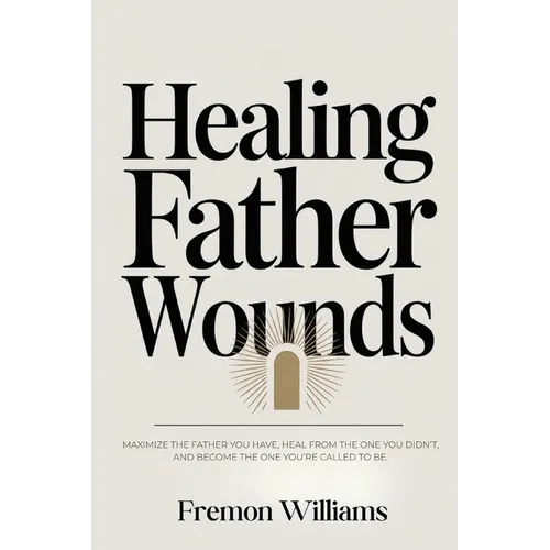 Healing Father Wounds: Maximize the father you have, heal from the one you didn't, and become the one you're called to be