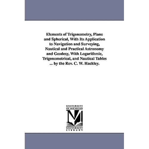 Elements of Trigonometry, Plane and Spherical, With Its Application to Navigation and Surveying, Nautical and Practical Astronomy and Geodesy, With Lo