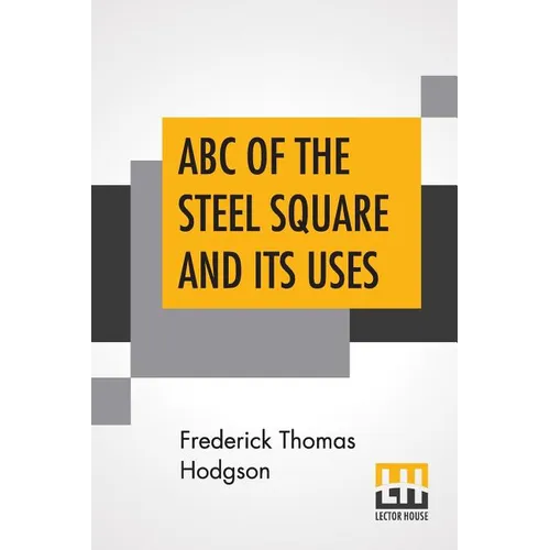 ABC Of The Steel Square And Its Uses: Being A Condensed Compilation From The Copyrighted Works Of Fred T. Hodgson, Author Of "The Steel Square And Its
