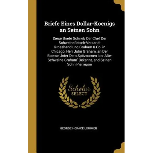 Briefe Eines Dollar-Koenigs an Seinen Sohn: Diese Briefe Schrieb Der Chef Der Schweinefleisch-Versand-Grosshandlung Graham & Co. in Chicago, Herr John