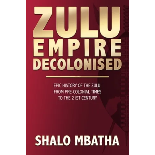 Zulu Empire Decolonised: The Epic Story of the Zulu from Pre-Colonial Times to the 21st century