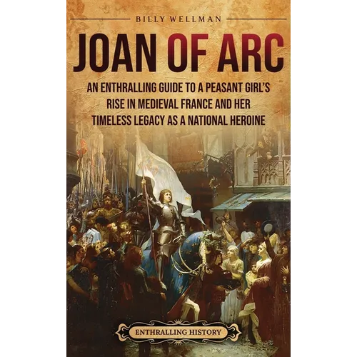 Joan of Arc: An Enthralling Guide to a Peasant Girl's Rise in Medieval France and Her Timeless Legacy as a National Heroine