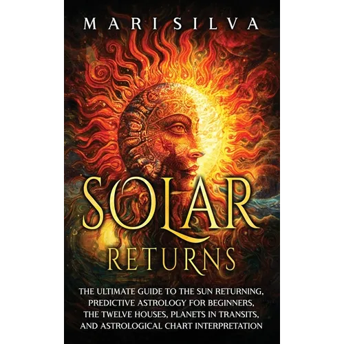 Solar Returns: The Ultimate Guide to the Sun Returning, Predictive Astrology for Beginners, the Twelve Houses, Planets in Transits, and Astrological C