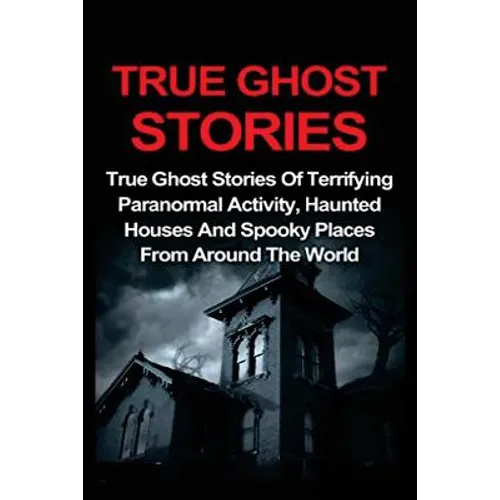 True Ghost Stories: True Ghost Stories Of Terrifying Paranormal Activity, Haunted Houses And Spooky Places From Around The World