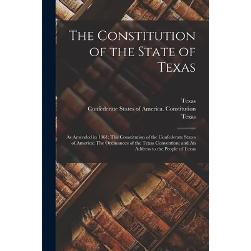 The Constitution of the State of Texas: as Amended in 1861; The Constitution of the Confederate States of America; The Ordinances of the Texas Convent