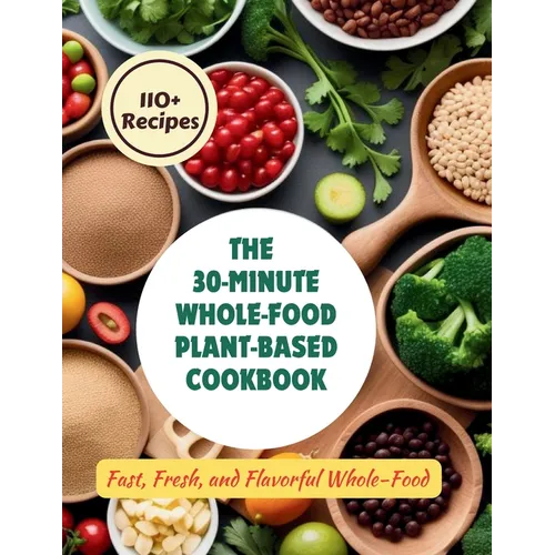 The 30-Minute Whole-Food Plant-Based Cookbook: 110+ Recipes Fast, Fresh, and Flavorful Whole-Food