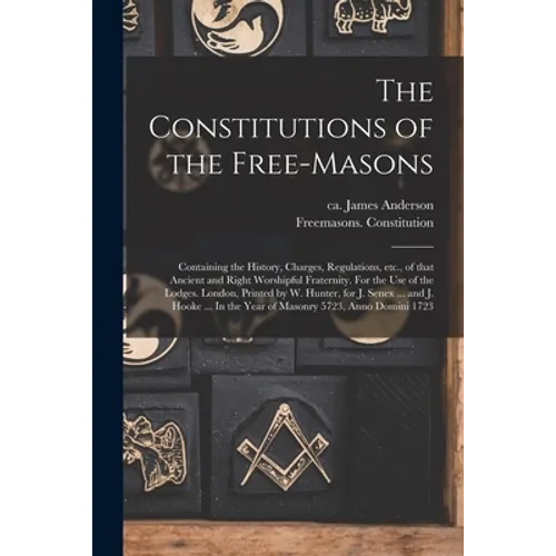 The Constitutions of the Free-Masons: Containing the History, Charges, Regulations, Etc., of That Ancient and Right Worshipful Fraternity. For the Use