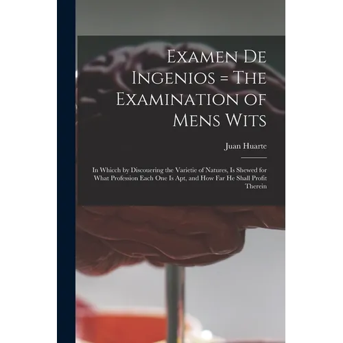 Examen De Ingenios = The Examination of Mens Wits: in Whicch by Discouering the Varietie of Natures, is Shewed for What Profession Each One is Apt, an