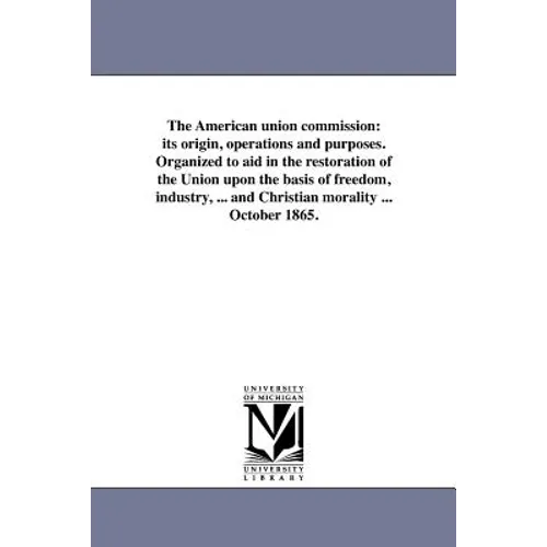 The American union commission: its origin, operations and purposes. Organized to aid in the restoration of the Union upon the basis of freedom, indust