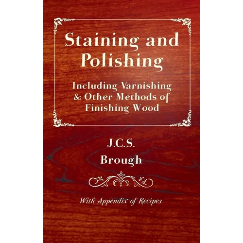 Staining and Polishing - Including Varnishing & Other Methods of Finishing Wood, with Appendix of Recipes