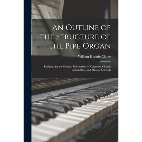An Outline of the Structure of the Pipe Organ: Designed for the General Information of Organists, Church Committees, and Musical Students