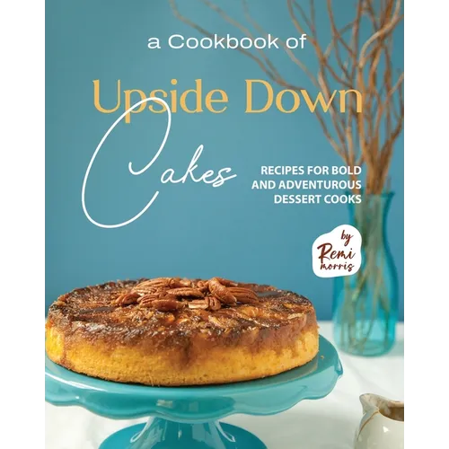A Cookbook of Upside Down Cakes: Recipes for Bold and Adventurous Dessert Cooks