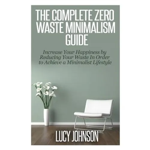 The Complete Zero Waste Minimalism Guide: Increase your Happiness by Reducing your Waste in Order to Achieve a Minimalist Lifestyle