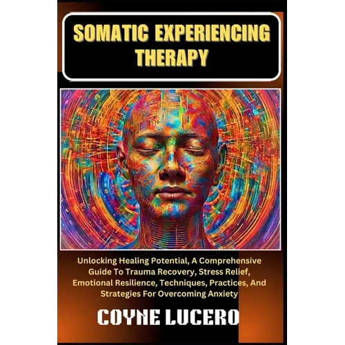 Somatic Experiencing Therapy: Unlocking Healing Potential, A Comprehensive Guide To Trauma Recovery, Stress Relief, Emotional Resilience, Techniques