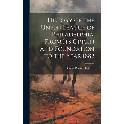 History of the Union League of Philadelphia, From its Origin and Foundation to the Year 1882