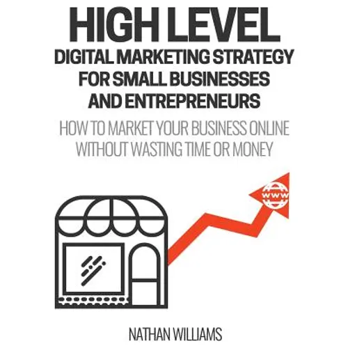 High Level Digital Marketing Strategy For Small Business Owners And Entrepreneurs: How To Market Your Business Online Without Wasting Time & Money