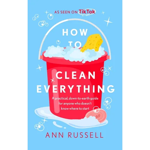 How to Clean Everything: A Practical, Down to Earth Guide for Anyone Who Doesn't Know Where to Start