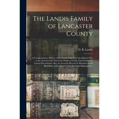 The Landis Family of Lancaster County: a Comprehensive History of the Landis Folk From the Martyrs' Era to the Arrival of the First Swiss Settlers, Gi