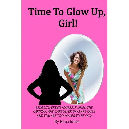 Time To Glow Up, Girl!: Rediscovering Yourself When the Carpool and Caregiver Days are Over and You are Too Young to be Old