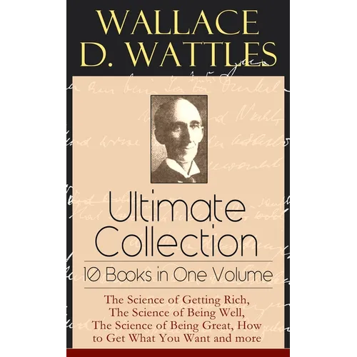 Wallace D. Wattles Ultimate Collection - 10 Books in One Volume: The Science of Getting Rich, the Science of Being Well, the Science of Being Great, H