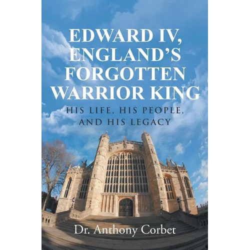 Edward IV, England's Forgotten Warrior King: His Life, His People, and His Legacy
