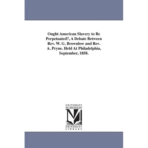 Ought American Slavery to Be Perpetuated?, A Debate Between Rev. W. G. Brownlow and Rev. A. Pryne. Held At Philadelphia, September, 1858.
